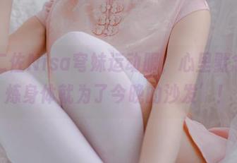 观看二佐Nisa穹妹运动服，心里默念‘锻炼身体就为了今晚的沙发’！