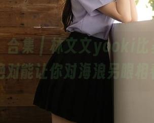 秀人网 – 合集｜林文文yooki比基尼写真，绝对能让你对海浪另眼相看。